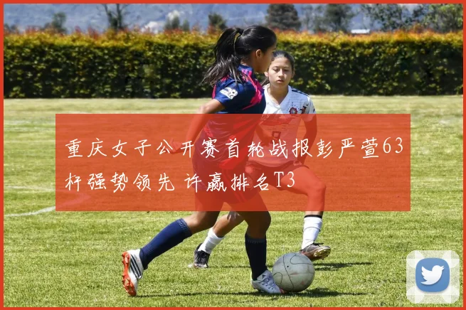 重庆女子公开赛首轮战报彭严萱63杆强势领先 许赢排名T3